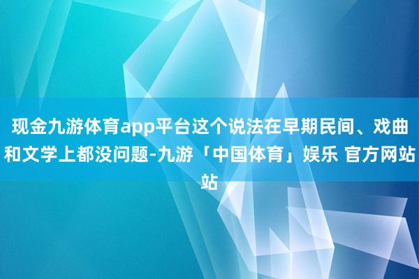 现金九游体育app平台这个说法在早期民间、戏曲和文学上都没问题-九游「中国体育」娱乐 官方网站