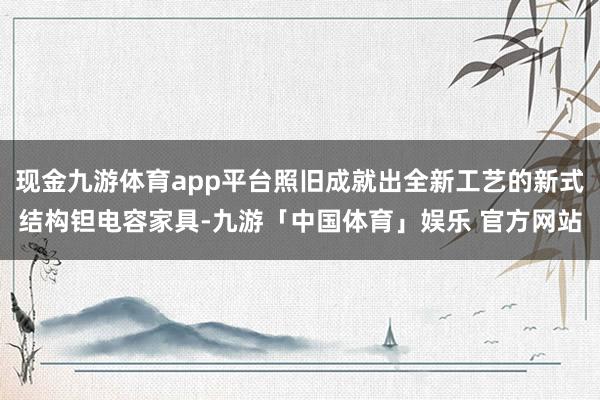 现金九游体育app平台照旧成就出全新工艺的新式结构钽电容家具-九游「中国体育」娱乐 官方网站