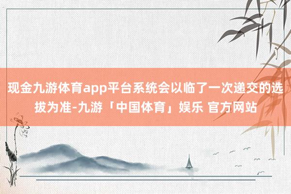 现金九游体育app平台系统会以临了一次递交的选拔为准-九游「中国体育」娱乐 官方网站