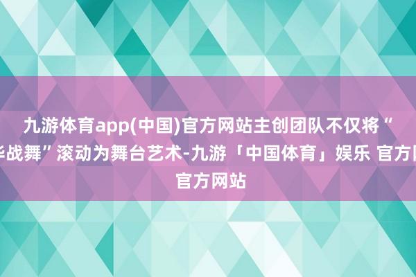 九游体育app(中国)官方网站主创团队不仅将“中华战舞”滚动为舞台艺术-九游「中国体育」娱乐 官方网站