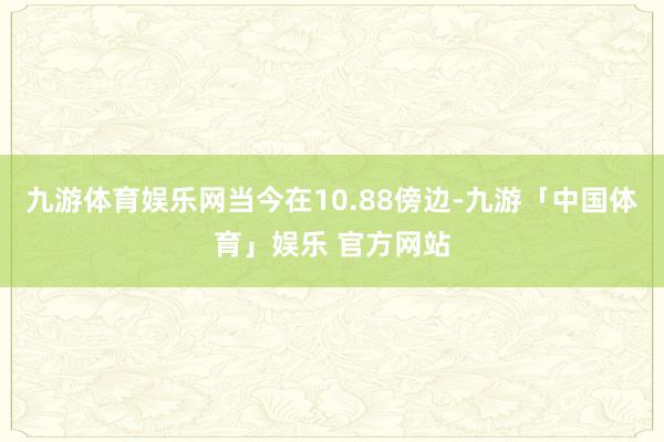 九游体育娱乐网当今在10.88傍边-九游「中国体育」娱乐 官方网站