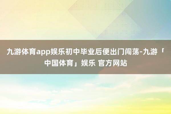 九游体育app娱乐初中毕业后便出门闯荡-九游「中国体育」娱乐 官方网站