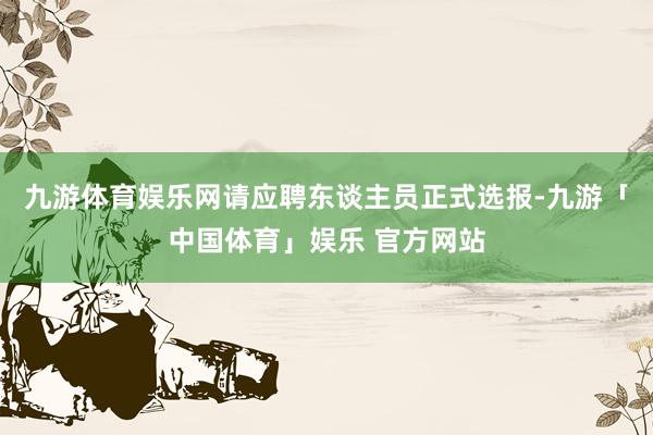 九游体育娱乐网请应聘东谈主员正式选报-九游「中国体育」娱乐 官方网站