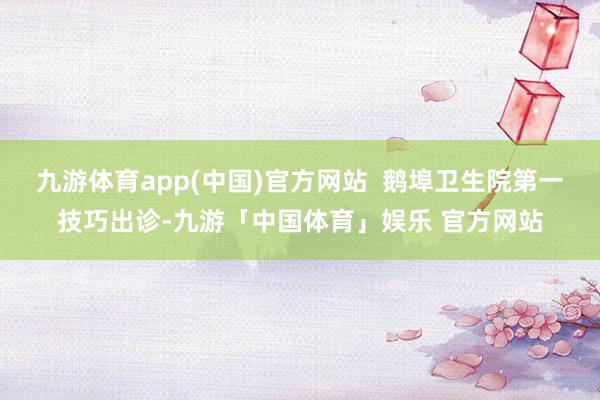 九游体育app(中国)官方网站  鹅埠卫生院第一技巧出诊-九游「中国体育」娱乐 官方网站