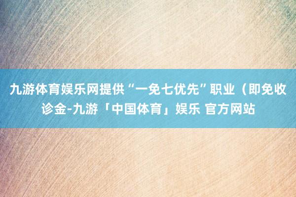 九游体育娱乐网提供“一免七优先”职业（即免收诊金-九游「中国体育」娱乐 官方网站