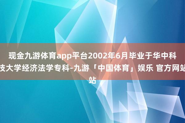 现金九游体育app平台2002年6月毕业于华中科技大学经济法学专科-九游「中国体育」娱乐 官方网站