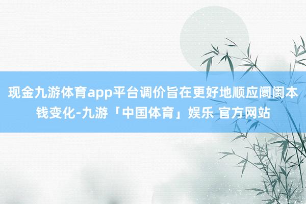 现金九游体育app平台调价旨在更好地顺应阛阓本钱变化-九游「中国体育」娱乐 官方网站