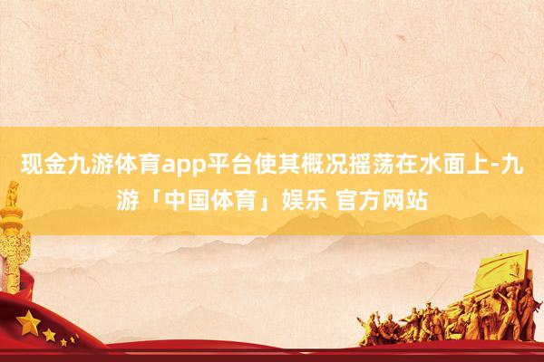 现金九游体育app平台使其概况摇荡在水面上-九游「中国体育」娱乐 官方网站