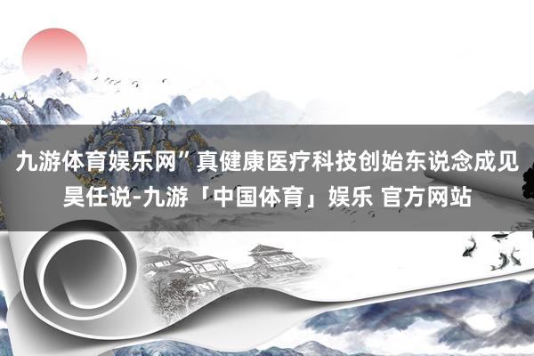 九游体育娱乐网”真健康医疗科技创始东说念成见昊任说-九游「中国体育」娱乐 官方网站