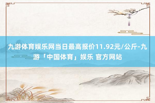 九游体育娱乐网当日最高报价11.92元/公斤-九游「中国体育」娱乐 官方网站