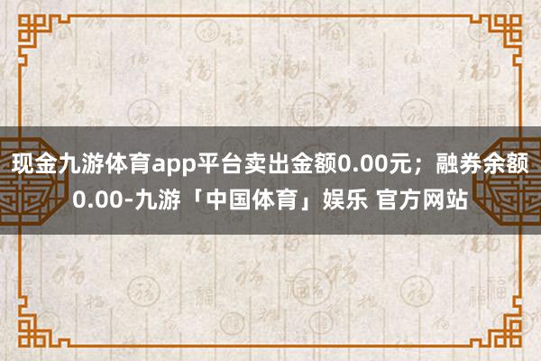 现金九游体育app平台卖出金额0.00元；融券余额0.00-九游「中国体育」娱乐 官方网站