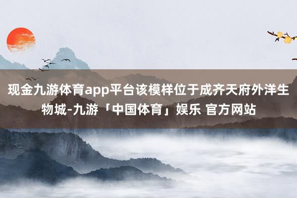 现金九游体育app平台该模样位于成齐天府外洋生物城-九游「中国体育」娱乐 官方网站