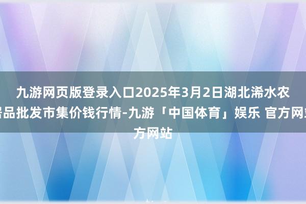 九游网页版登录入口2025年3月2日湖北浠水农居品批发市集价钱行情-九游「中国体育」娱乐 官方网站