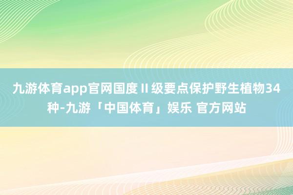 九游体育app官网国度Ⅱ级要点保护野生植物34种-九游「中国体育」娱乐 官方网站