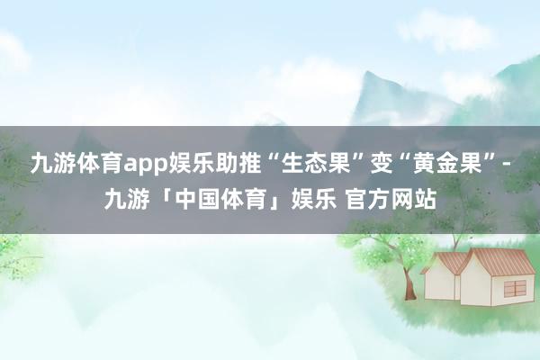 九游体育app娱乐助推“生态果”变“黄金果”-九游「中国体育」娱乐 官方网站