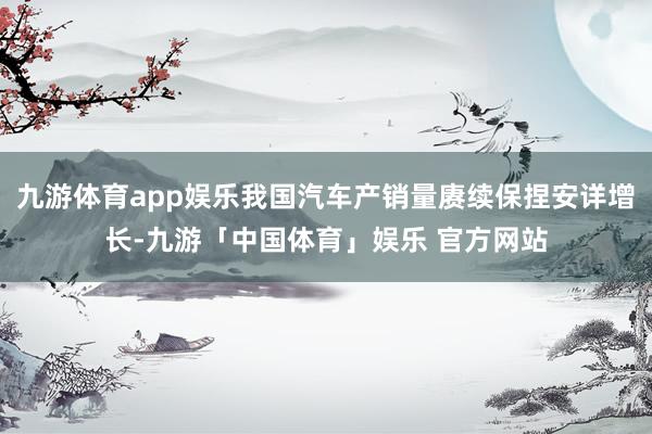 九游体育app娱乐我国汽车产销量赓续保捏安详增长-九游「中国体育」娱乐 官方网站