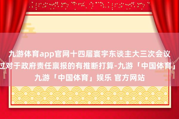 九游体育app官网十四届寰宇东谈主大三次会议结果会表决通过对于政府责任禀报的有推断打算-九游「中国体育」娱乐 官方网站