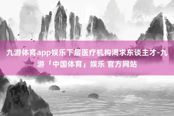 九游体育app娱乐下层医疗机构渴求东谈主才-九游「中国体育」娱乐 官方网站