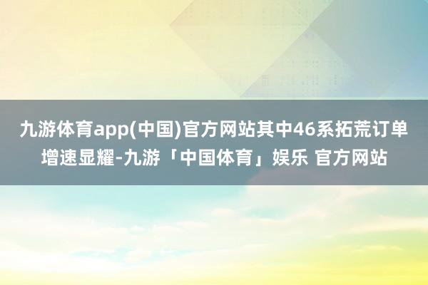 九游体育app(中国)官方网站其中46系拓荒订单增速显耀-九游「中国体育」娱乐 官方网站