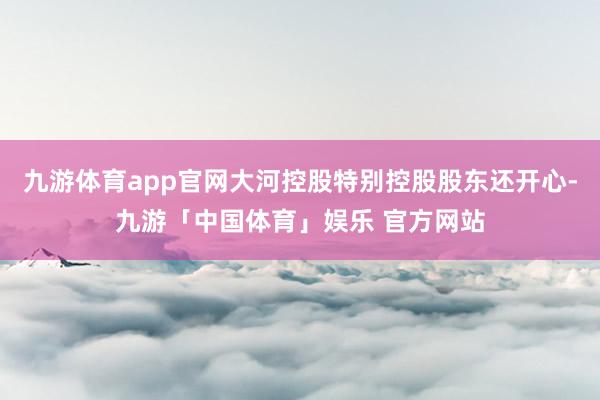 九游体育app官网大河控股特别控股股东还开心-九游「中国体育」娱乐 官方网站