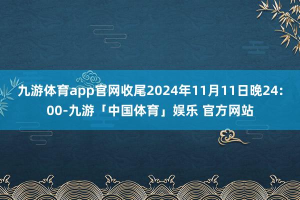 九游体育app官网收尾2024年11月11日晚24:00-九游「中国体育」娱乐 官方网站