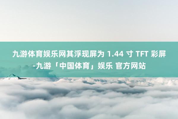九游体育娱乐网其浮现屏为 1.44 寸 TFT 彩屏-九游「中国体育」娱乐 官方网站