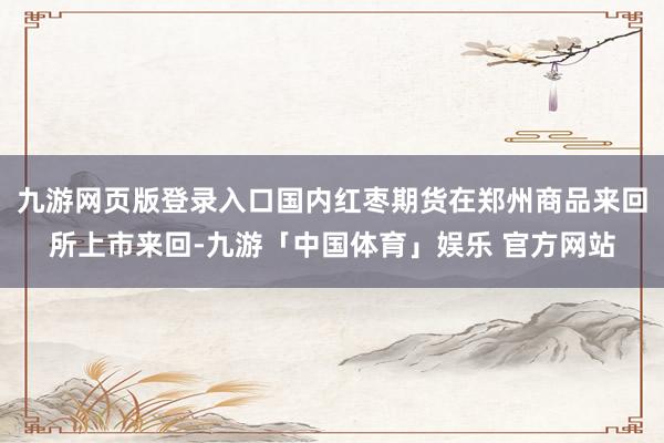 九游网页版登录入口国内红枣期货在郑州商品来回所上市来回-九游「中国体育」娱乐 官方网站