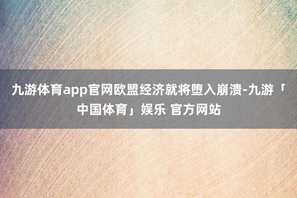 九游体育app官网欧盟经济就将堕入崩溃-九游「中国体育」娱乐 官方网站