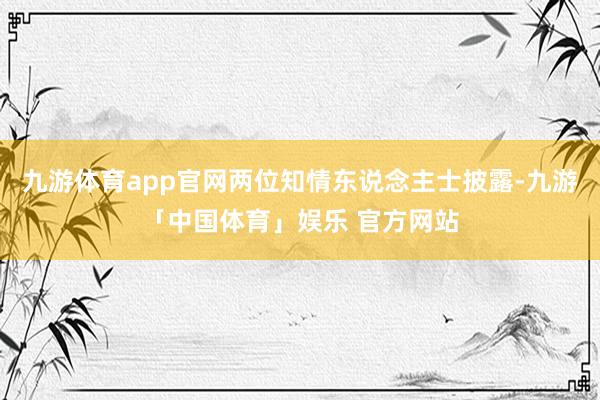 九游体育app官网两位知情东说念主士披露-九游「中国体育」娱乐 官方网站