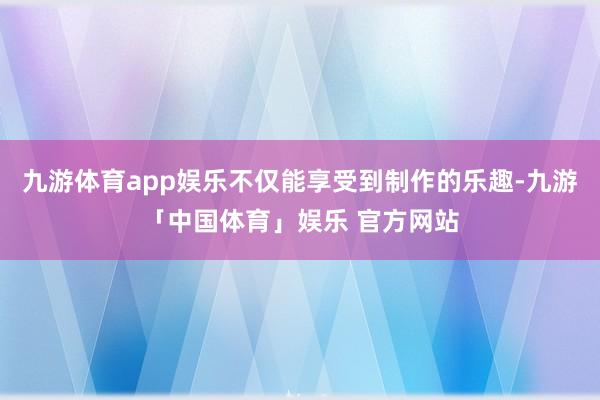 九游体育app娱乐不仅能享受到制作的乐趣-九游「中国体育」娱乐 官方网站