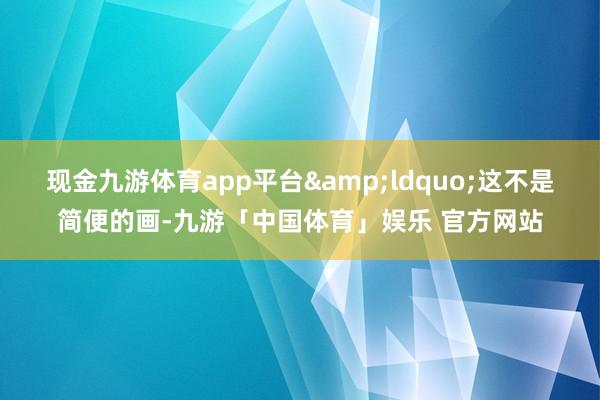 现金九游体育app平台&ldquo;这不是简便的画-九游「中国体育」娱乐 官方网站