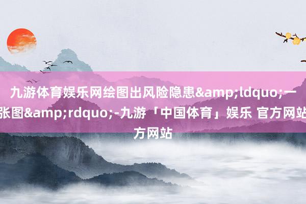 九游体育娱乐网绘图出风险隐患&ldquo;一张图&rdquo;-九游「中国体育」娱乐 官方网站