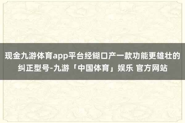 现金九游体育app平台经餬口产一款功能更雄壮的纠正型号-九游「中国体育」娱乐 官方网站