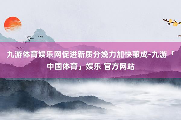 九游体育娱乐网促进新质分娩力加快酿成-九游「中国体育」娱乐 官方网站