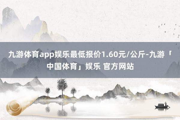 九游体育app娱乐最低报价1.60元/公斤-九游「中国体育」娱乐 官方网站