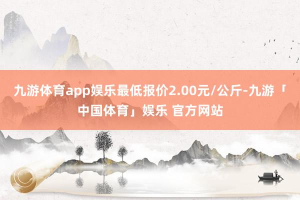 九游体育app娱乐最低报价2.00元/公斤-九游「中国体育」娱乐 官方网站