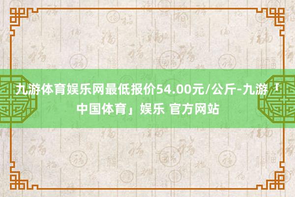 九游体育娱乐网最低报价54.00元/公斤-九游「中国体育」娱乐 官方网站