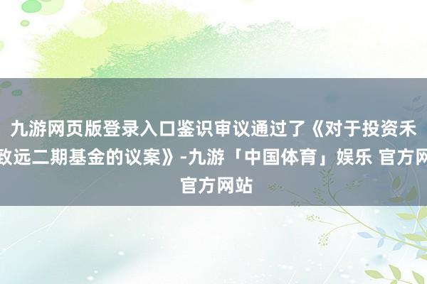 九游网页版登录入口鉴识审议通过了《对于投资禾创致远二期基金的议案》-九游「中国体育」娱乐 官方网站