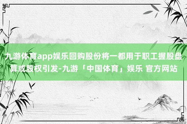 九游体育app娱乐回购股份将一都用于职工握股盘算或股权引发-九游「中国体育」娱乐 官方网站