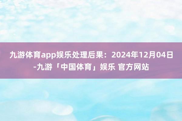 九游体育app娱乐处理后果：2024年12月04日-九游「中国体育」娱乐 官方网站