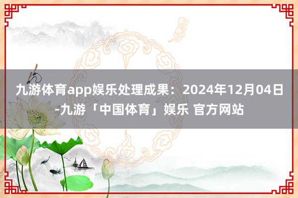 九游体育app娱乐处理成果：2024年12月04日-九游「中国体育」娱乐 官方网站