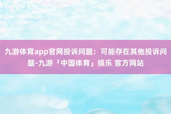 九游体育app官网投诉问题：可能存在其他投诉问题-九游「中国体育」娱乐 官方网站