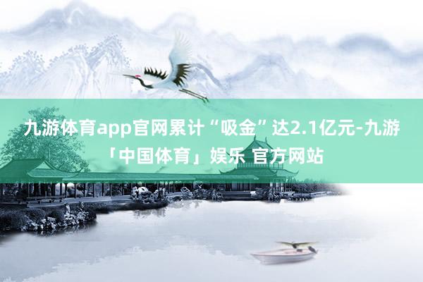 九游体育app官网累计“吸金”达2.1亿元-九游「中国体育」娱乐 官方网站