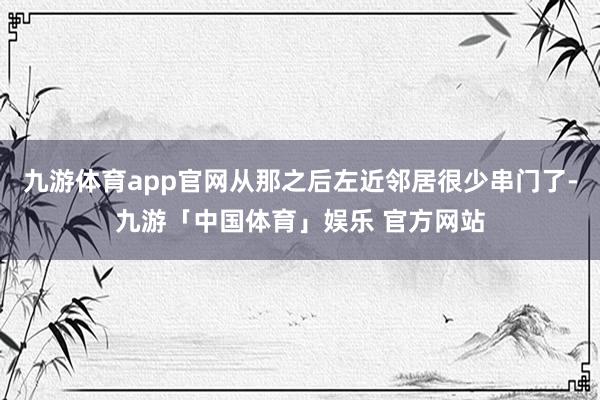 九游体育app官网从那之后左近邻居很少串门了-九游「中国体育」娱乐 官方网站