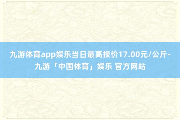 九游体育app娱乐当日最高报价17.00元/公斤-九游「中国体育」娱乐 官方网站