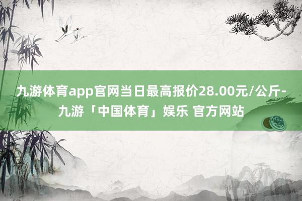 九游体育app官网当日最高报价28.00元/公斤-九游「中国体育」娱乐 官方网站