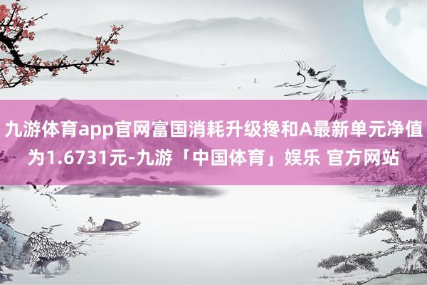九游体育app官网富国消耗升级搀和A最新单元净值为1.6731元-九游「中国体育」娱乐 官方网站