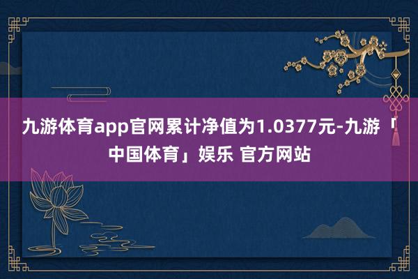 九游体育app官网累计净值为1.0377元-九游「中国体育」娱乐 官方网站