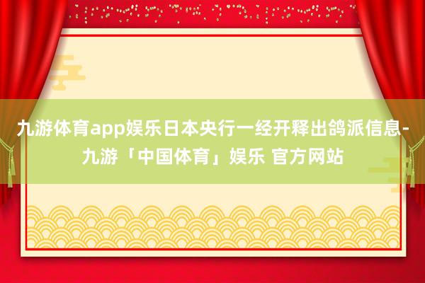 九游体育app娱乐日本央行一经开释出鸽派信息-九游「中国体育」娱乐 官方网站