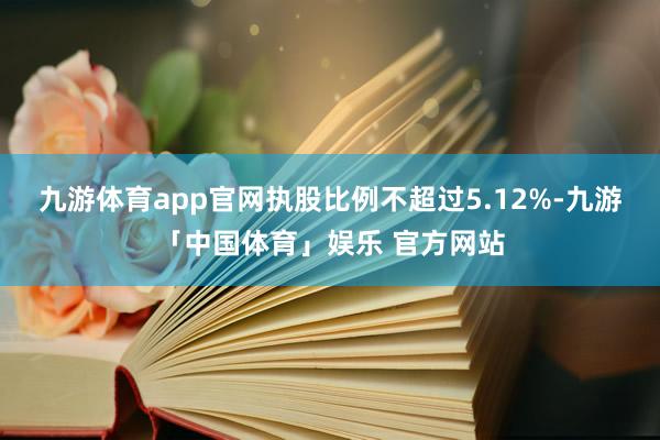 九游体育app官网执股比例不超过5.12%-九游「中国体育」娱乐 官方网站